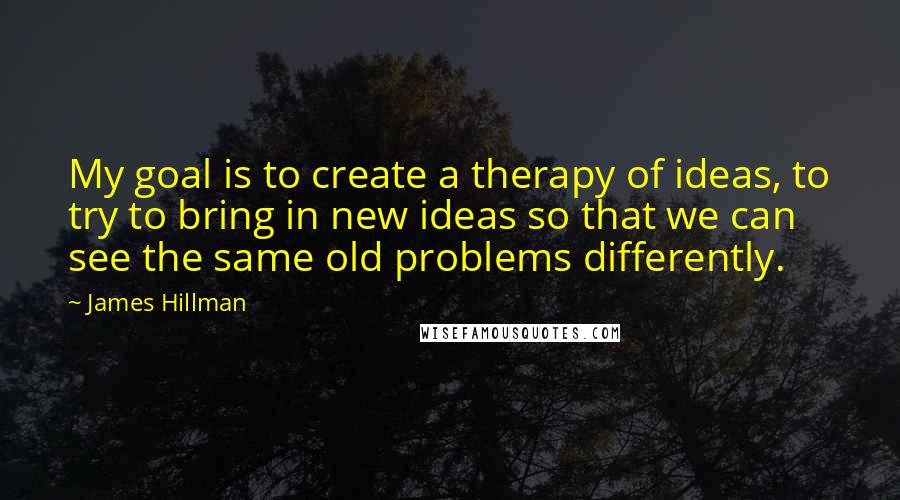 James Hillman Quotes: My goal is to create a therapy of ideas, to try to bring in new ideas so that we can see the same old problems differently.