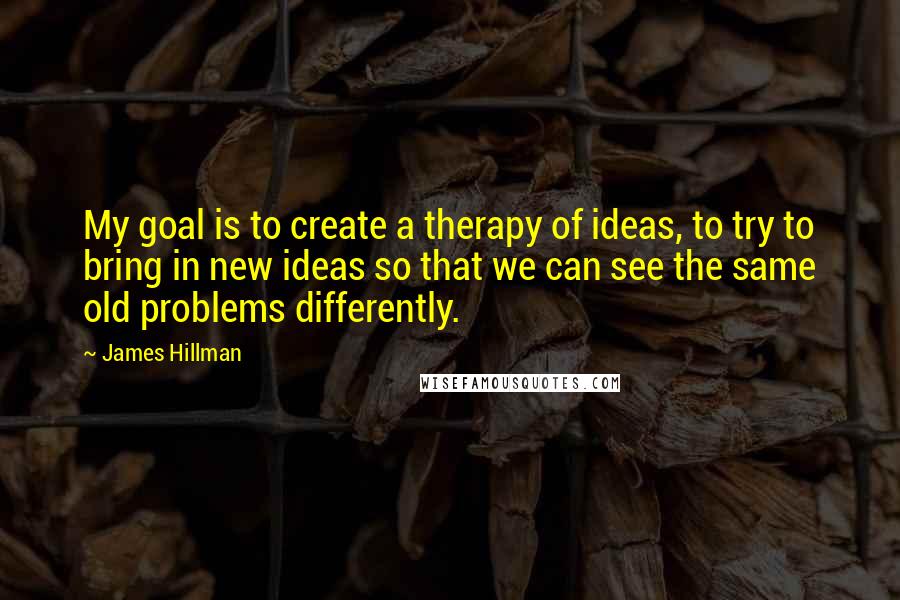 James Hillman Quotes: My goal is to create a therapy of ideas, to try to bring in new ideas so that we can see the same old problems differently.