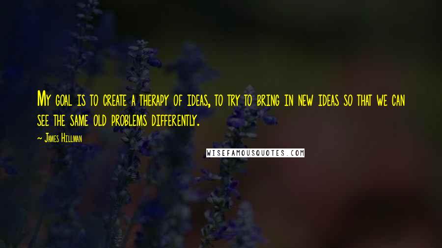 James Hillman Quotes: My goal is to create a therapy of ideas, to try to bring in new ideas so that we can see the same old problems differently.