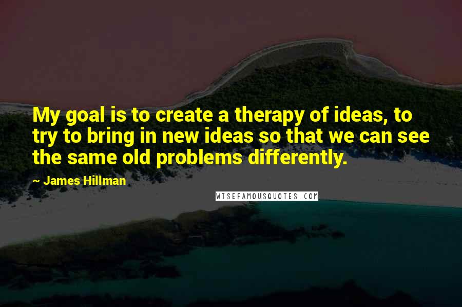 James Hillman Quotes: My goal is to create a therapy of ideas, to try to bring in new ideas so that we can see the same old problems differently.