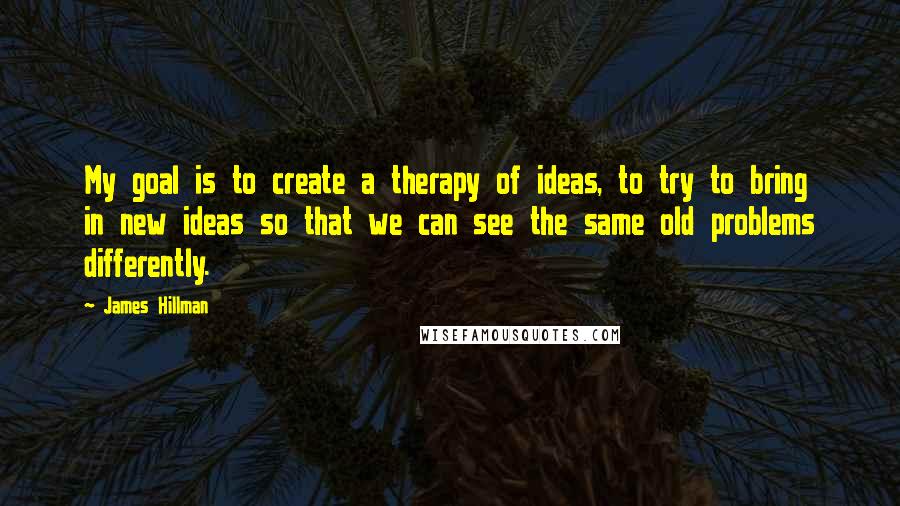 James Hillman Quotes: My goal is to create a therapy of ideas, to try to bring in new ideas so that we can see the same old problems differently.