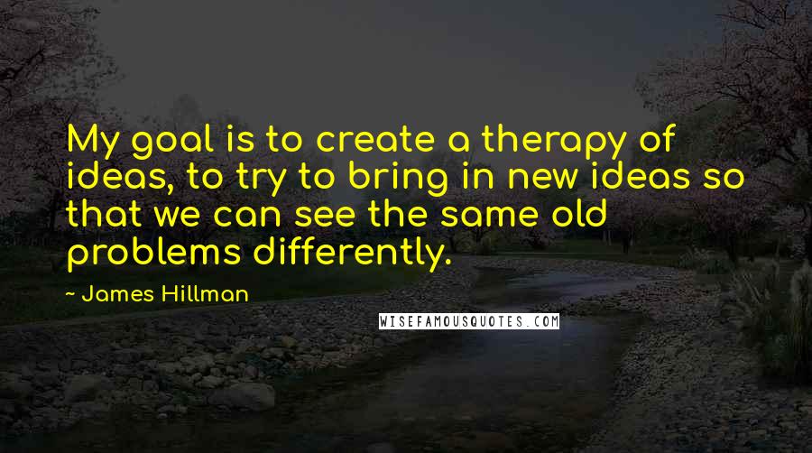 James Hillman Quotes: My goal is to create a therapy of ideas, to try to bring in new ideas so that we can see the same old problems differently.