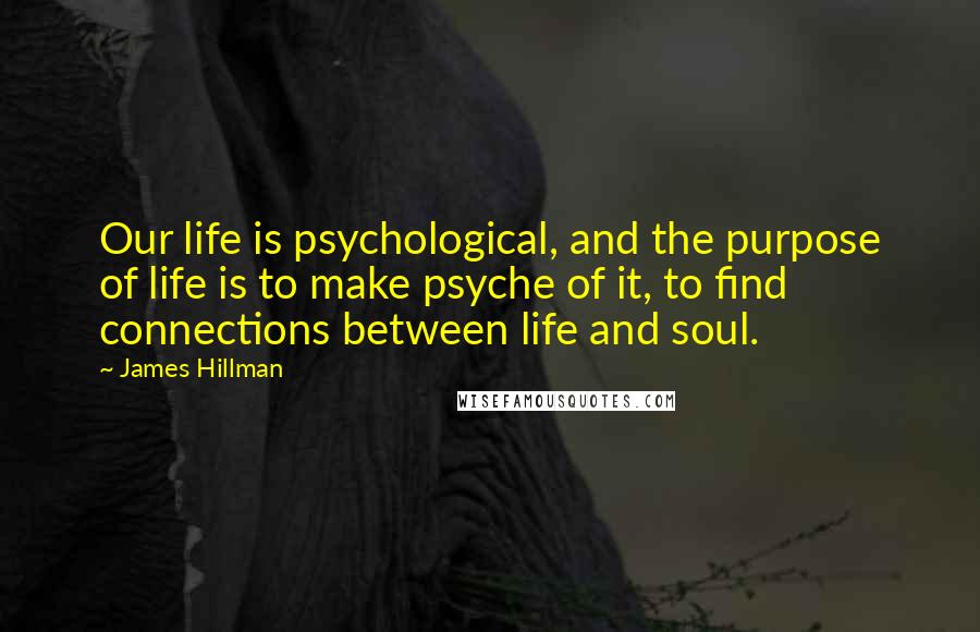 James Hillman Quotes: Our life is psychological, and the purpose of life is to make psyche of it, to find connections between life and soul.