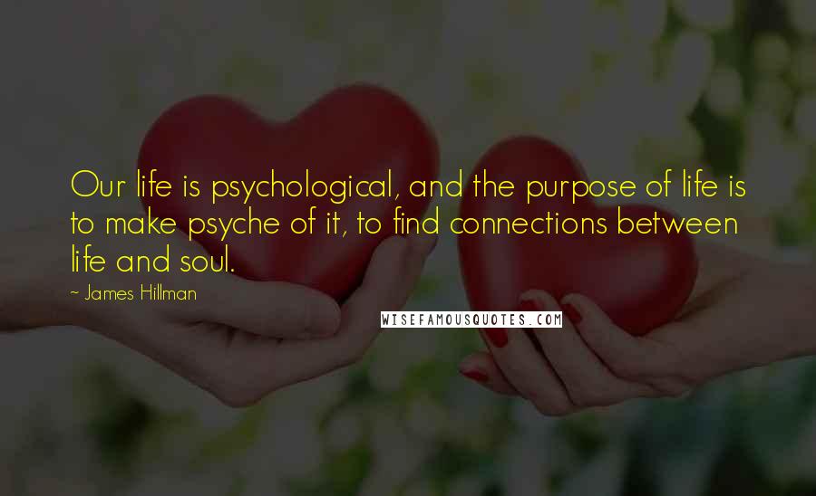 James Hillman Quotes: Our life is psychological, and the purpose of life is to make psyche of it, to find connections between life and soul.