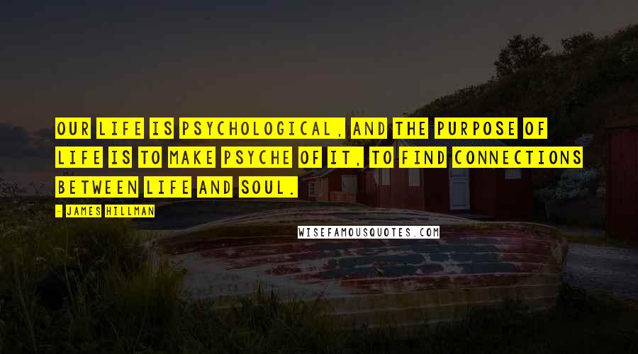 James Hillman Quotes: Our life is psychological, and the purpose of life is to make psyche of it, to find connections between life and soul.