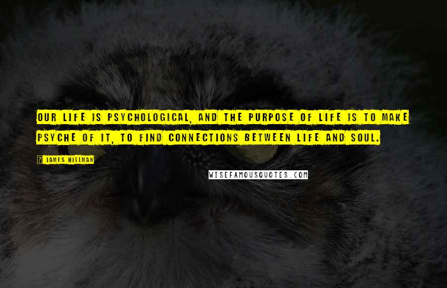 James Hillman Quotes: Our life is psychological, and the purpose of life is to make psyche of it, to find connections between life and soul.