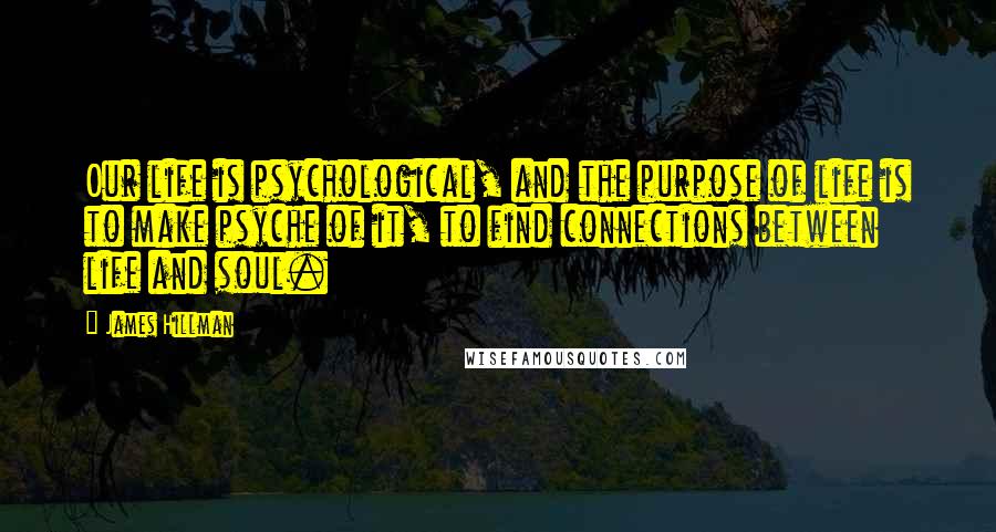 James Hillman Quotes: Our life is psychological, and the purpose of life is to make psyche of it, to find connections between life and soul.