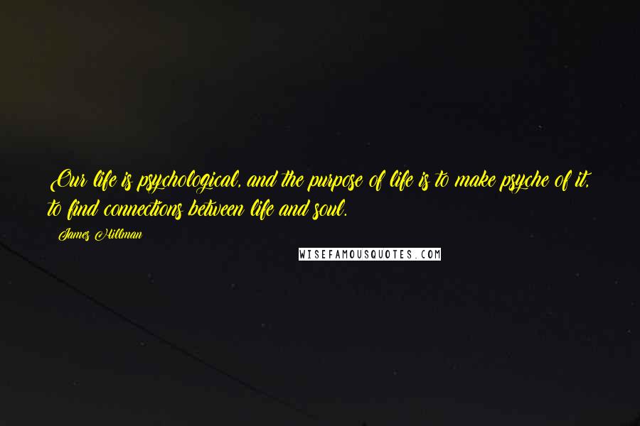 James Hillman Quotes: Our life is psychological, and the purpose of life is to make psyche of it, to find connections between life and soul.