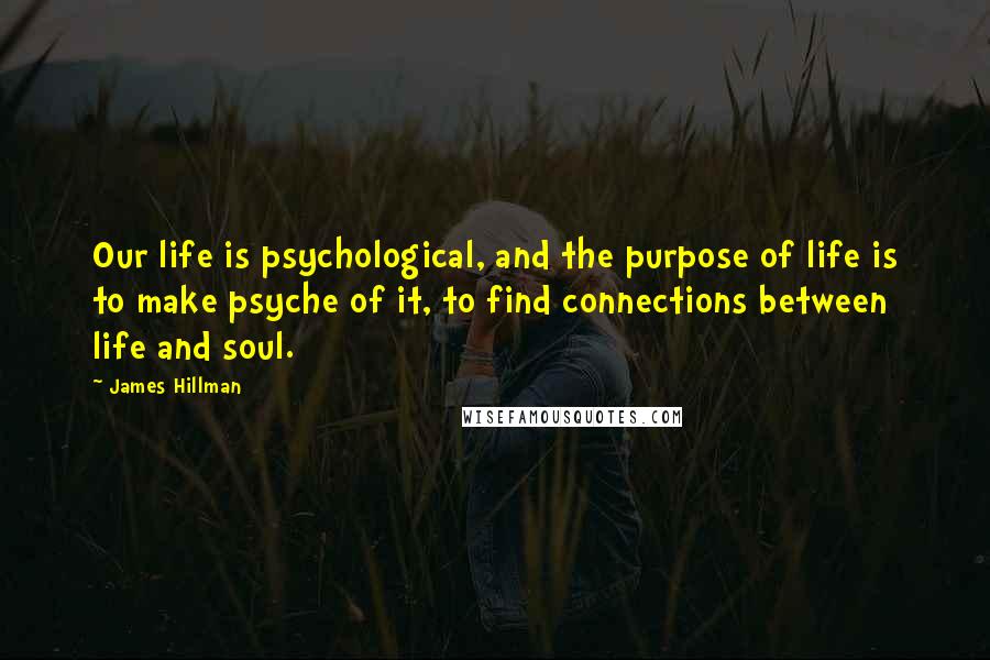 James Hillman Quotes: Our life is psychological, and the purpose of life is to make psyche of it, to find connections between life and soul.