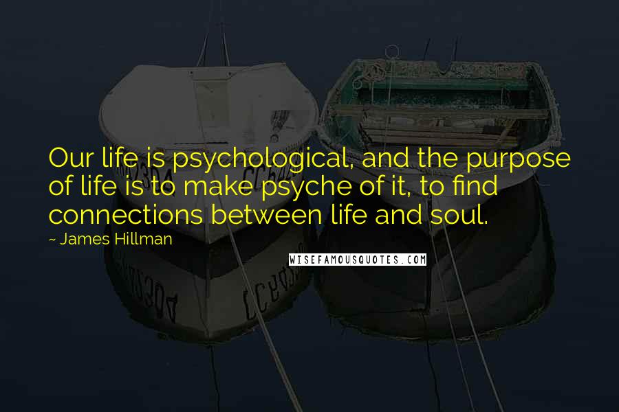 James Hillman Quotes: Our life is psychological, and the purpose of life is to make psyche of it, to find connections between life and soul.