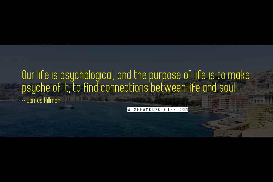 James Hillman Quotes: Our life is psychological, and the purpose of life is to make psyche of it, to find connections between life and soul.