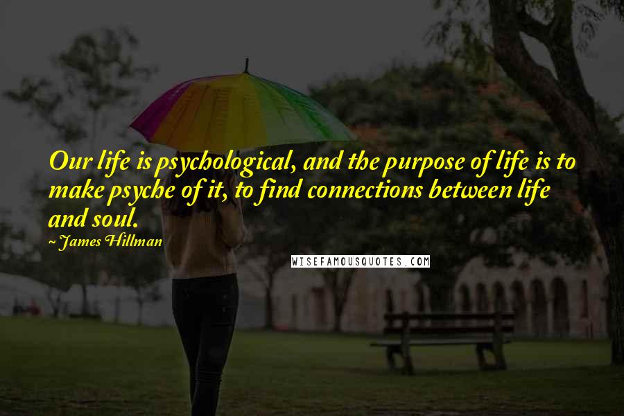 James Hillman Quotes: Our life is psychological, and the purpose of life is to make psyche of it, to find connections between life and soul.