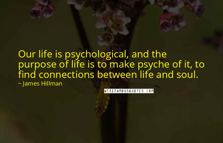 James Hillman Quotes: Our life is psychological, and the purpose of life is to make psyche of it, to find connections between life and soul.