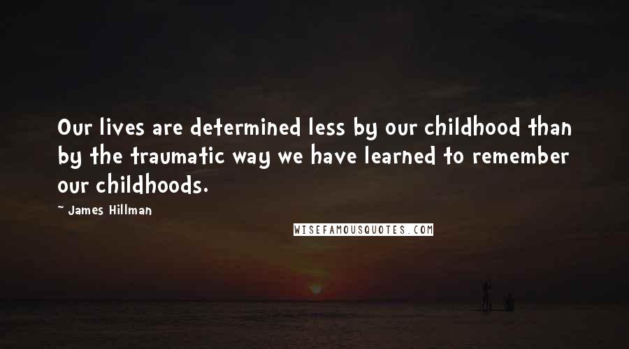 James Hillman Quotes: Our lives are determined less by our childhood than by the traumatic way we have learned to remember our childhoods.