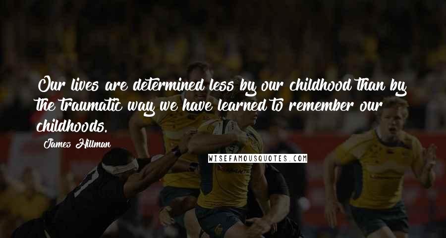 James Hillman Quotes: Our lives are determined less by our childhood than by the traumatic way we have learned to remember our childhoods.