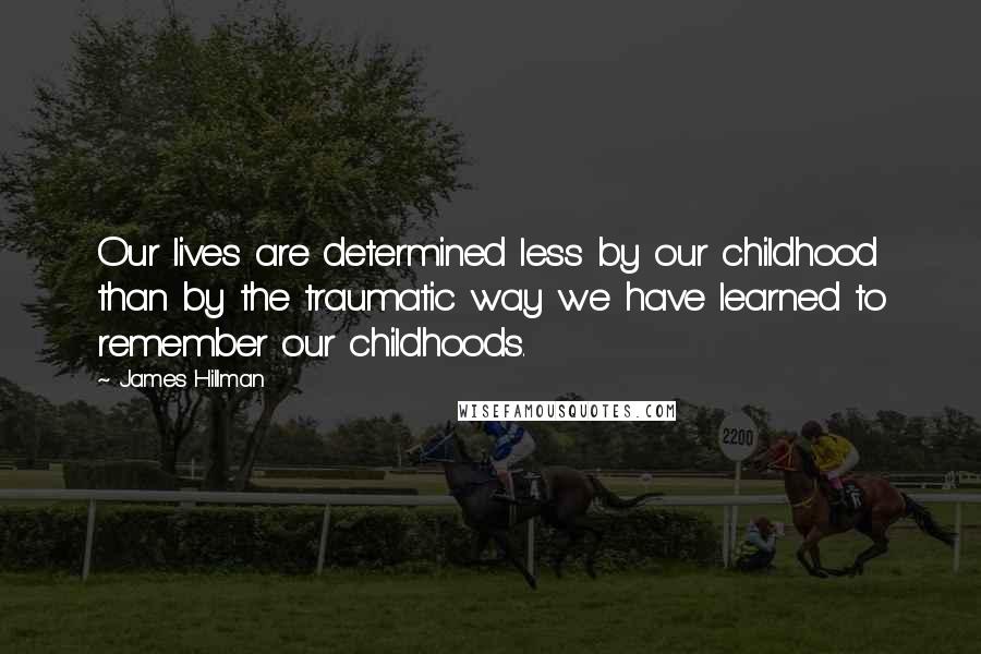 James Hillman Quotes: Our lives are determined less by our childhood than by the traumatic way we have learned to remember our childhoods.