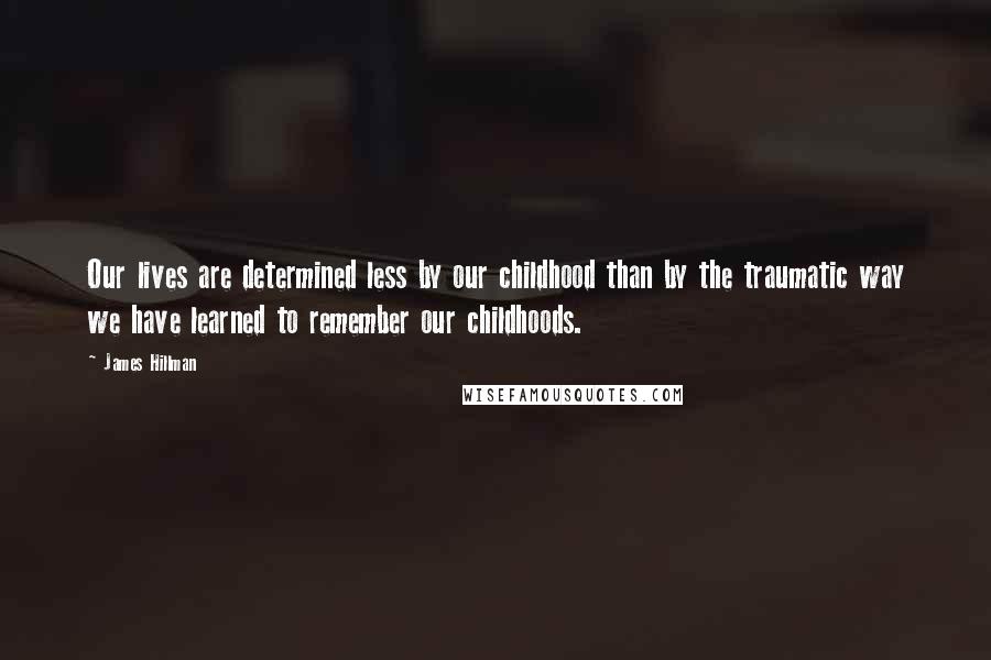 James Hillman Quotes: Our lives are determined less by our childhood than by the traumatic way we have learned to remember our childhoods.