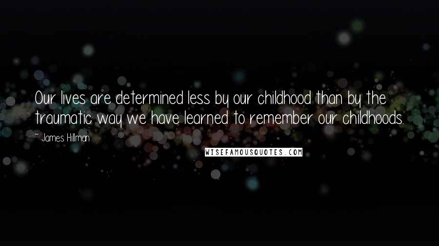 James Hillman Quotes: Our lives are determined less by our childhood than by the traumatic way we have learned to remember our childhoods.