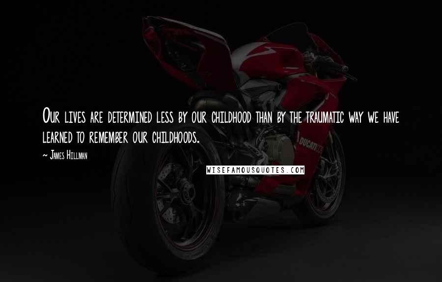 James Hillman Quotes: Our lives are determined less by our childhood than by the traumatic way we have learned to remember our childhoods.