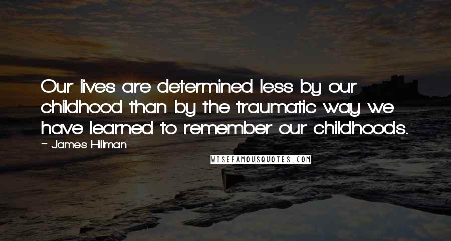 James Hillman Quotes: Our lives are determined less by our childhood than by the traumatic way we have learned to remember our childhoods.