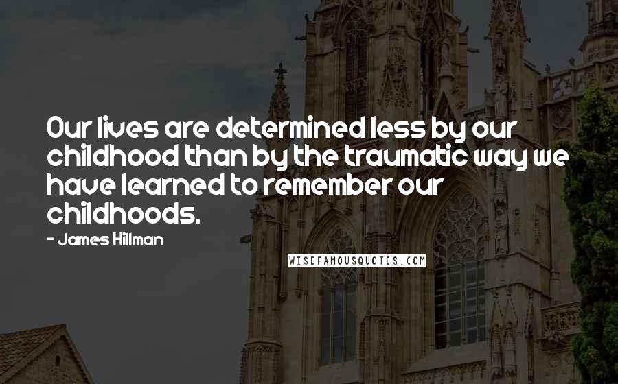 James Hillman Quotes: Our lives are determined less by our childhood than by the traumatic way we have learned to remember our childhoods.