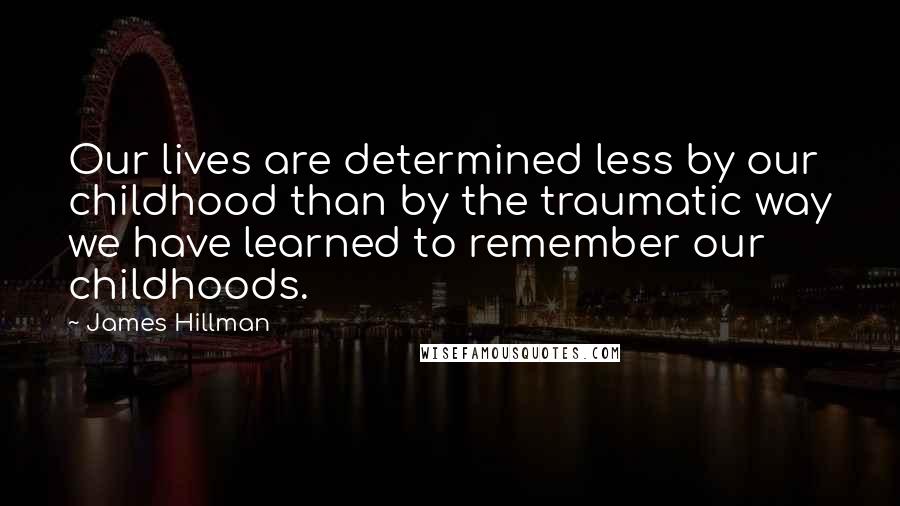 James Hillman Quotes: Our lives are determined less by our childhood than by the traumatic way we have learned to remember our childhoods.