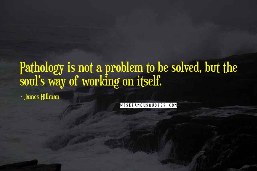 James Hillman Quotes: Pathology is not a problem to be solved, but the soul's way of working on itself.