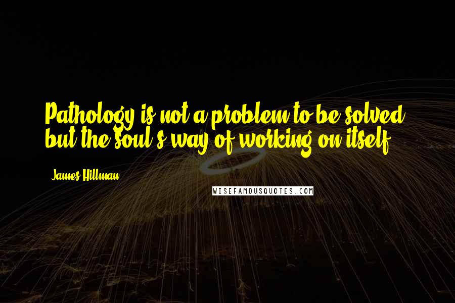 James Hillman Quotes: Pathology is not a problem to be solved, but the soul's way of working on itself.