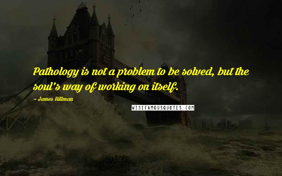 James Hillman Quotes: Pathology is not a problem to be solved, but the soul's way of working on itself.