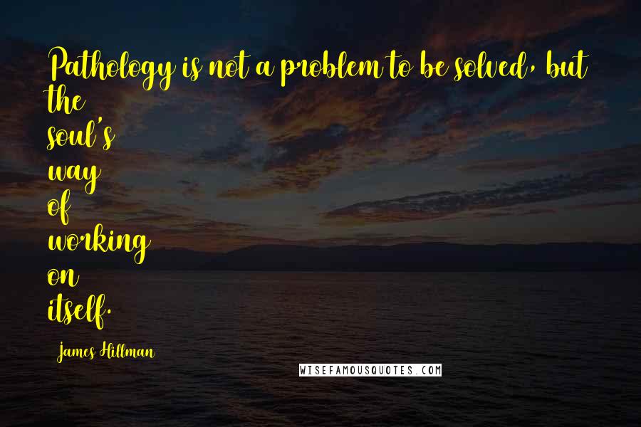 James Hillman Quotes: Pathology is not a problem to be solved, but the soul's way of working on itself.