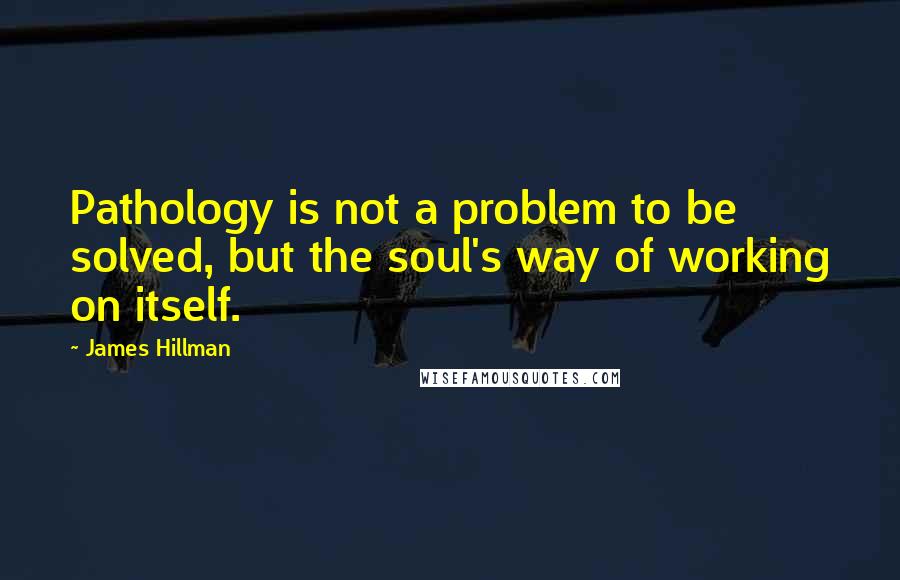 James Hillman Quotes: Pathology is not a problem to be solved, but the soul's way of working on itself.