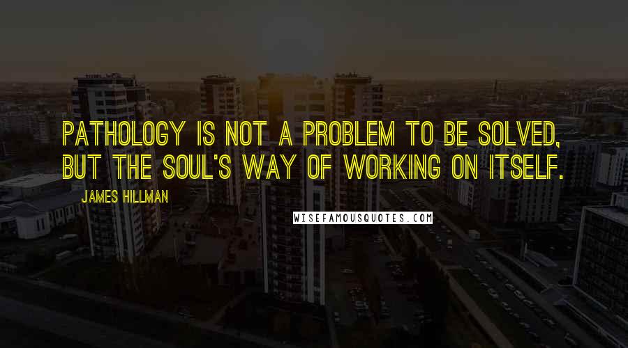 James Hillman Quotes: Pathology is not a problem to be solved, but the soul's way of working on itself.