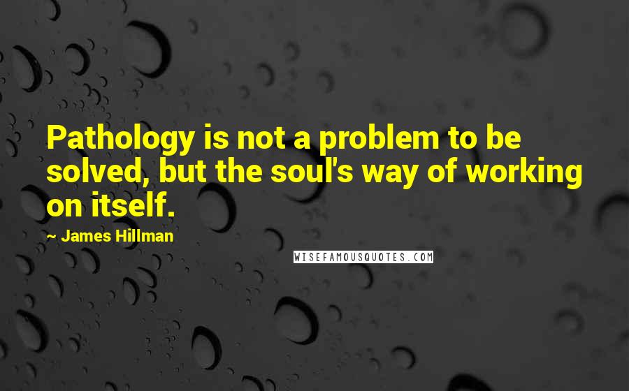 James Hillman Quotes: Pathology is not a problem to be solved, but the soul's way of working on itself.