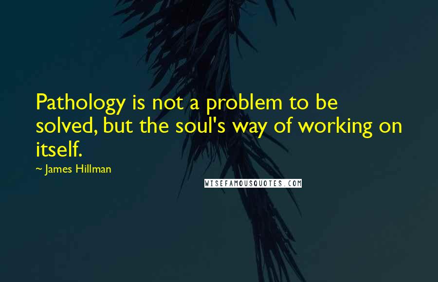 James Hillman Quotes: Pathology is not a problem to be solved, but the soul's way of working on itself.