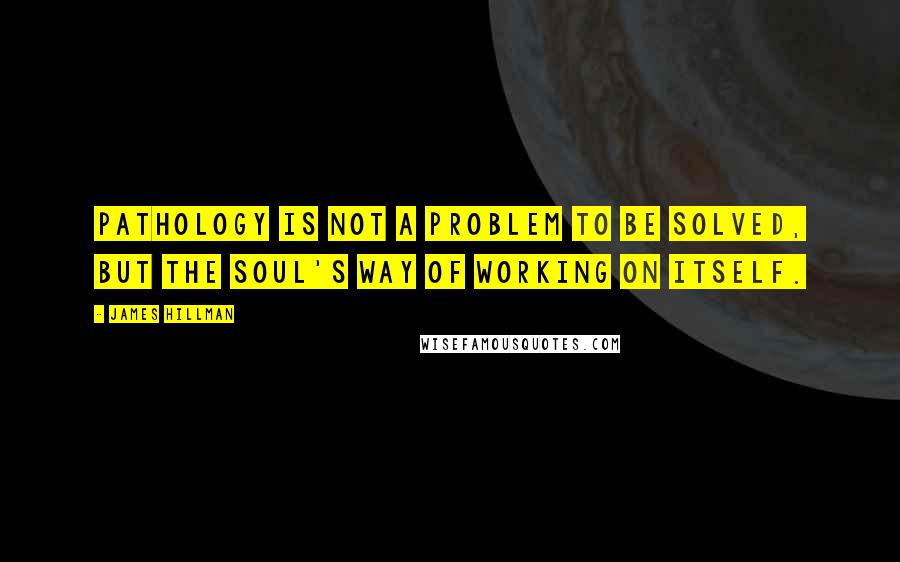 James Hillman Quotes: Pathology is not a problem to be solved, but the soul's way of working on itself.