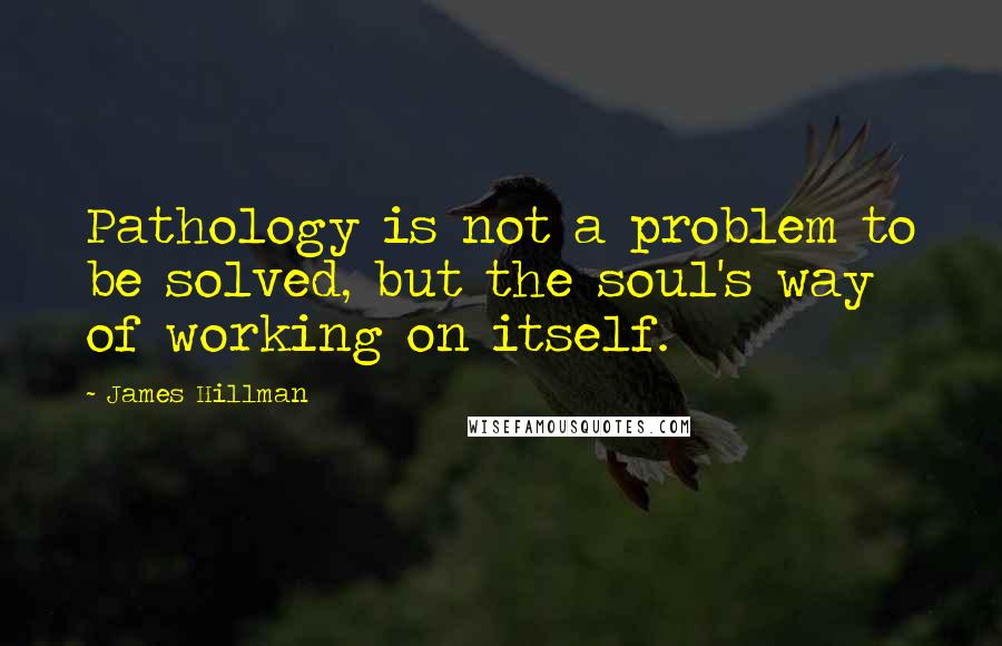 James Hillman Quotes: Pathology is not a problem to be solved, but the soul's way of working on itself.
