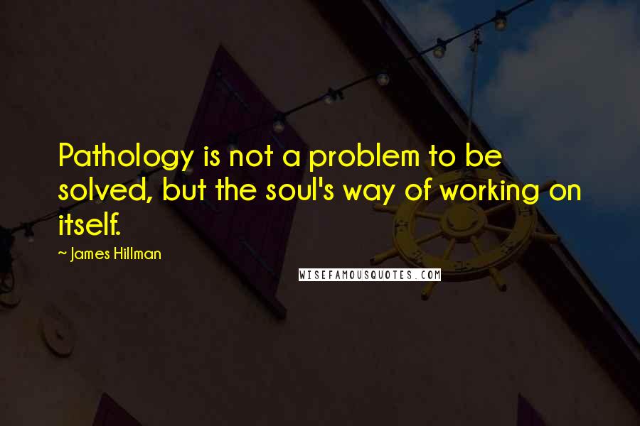 James Hillman Quotes: Pathology is not a problem to be solved, but the soul's way of working on itself.