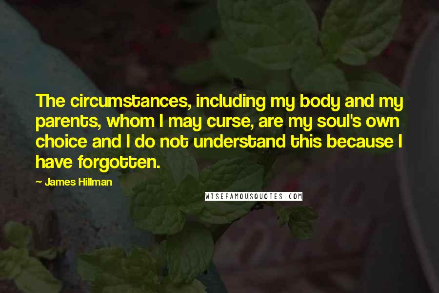 James Hillman Quotes: The circumstances, including my body and my parents, whom I may curse, are my soul's own choice and I do not understand this because I have forgotten.