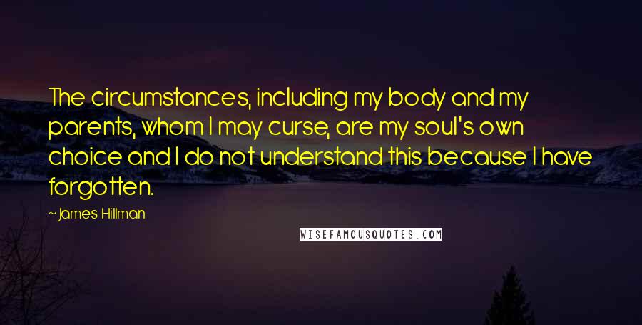 James Hillman Quotes: The circumstances, including my body and my parents, whom I may curse, are my soul's own choice and I do not understand this because I have forgotten.