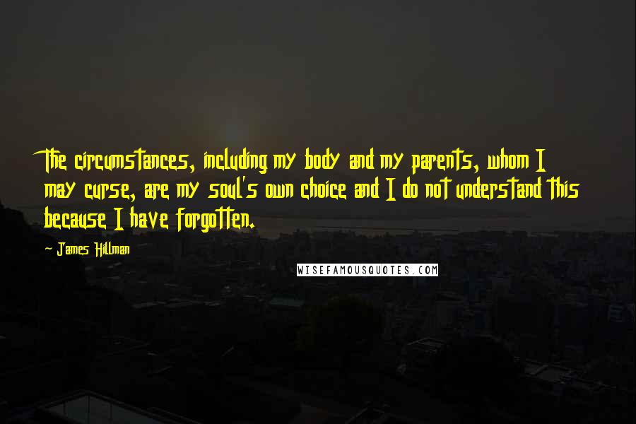 James Hillman Quotes: The circumstances, including my body and my parents, whom I may curse, are my soul's own choice and I do not understand this because I have forgotten.