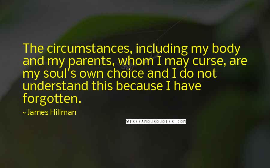 James Hillman Quotes: The circumstances, including my body and my parents, whom I may curse, are my soul's own choice and I do not understand this because I have forgotten.