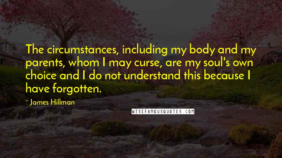 James Hillman Quotes: The circumstances, including my body and my parents, whom I may curse, are my soul's own choice and I do not understand this because I have forgotten.