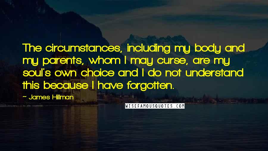 James Hillman Quotes: The circumstances, including my body and my parents, whom I may curse, are my soul's own choice and I do not understand this because I have forgotten.