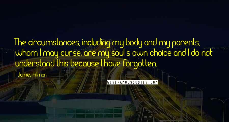 James Hillman Quotes: The circumstances, including my body and my parents, whom I may curse, are my soul's own choice and I do not understand this because I have forgotten.