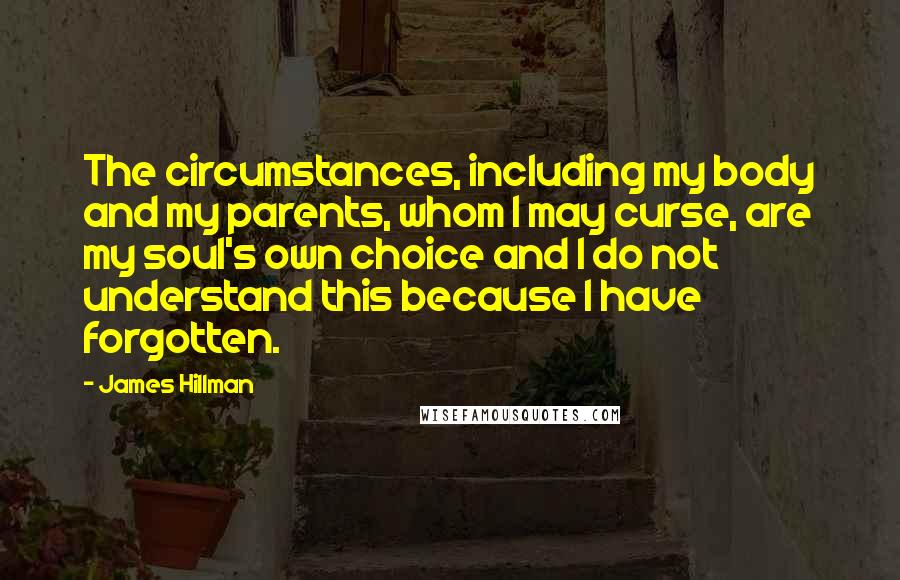 James Hillman Quotes: The circumstances, including my body and my parents, whom I may curse, are my soul's own choice and I do not understand this because I have forgotten.