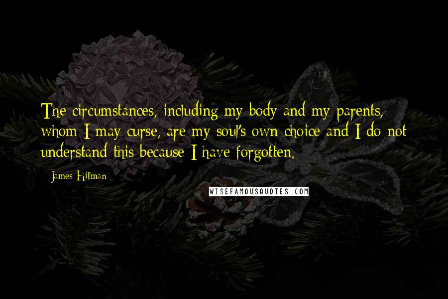 James Hillman Quotes: The circumstances, including my body and my parents, whom I may curse, are my soul's own choice and I do not understand this because I have forgotten.