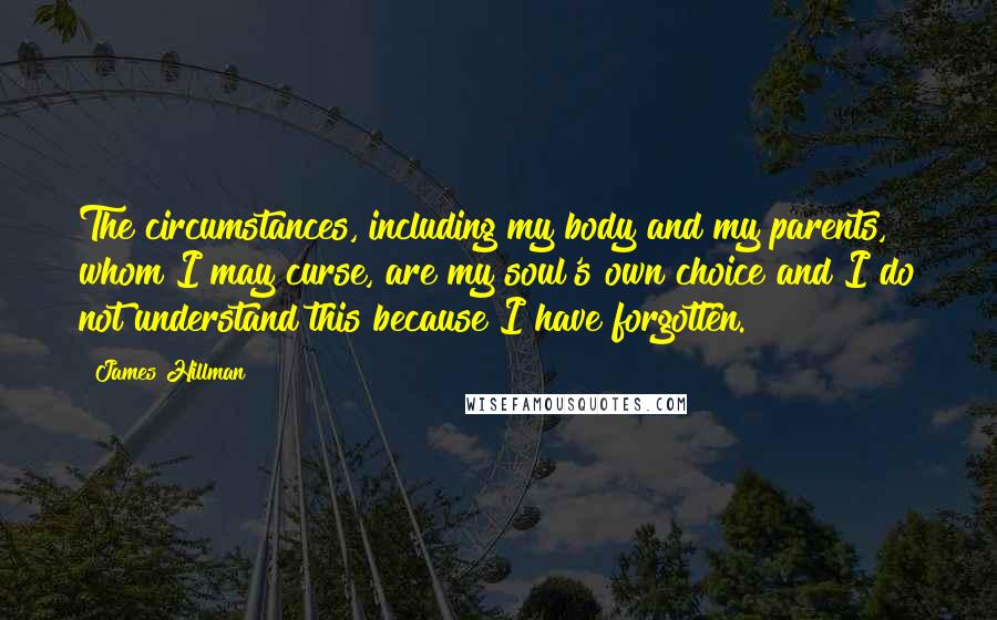 James Hillman Quotes: The circumstances, including my body and my parents, whom I may curse, are my soul's own choice and I do not understand this because I have forgotten.