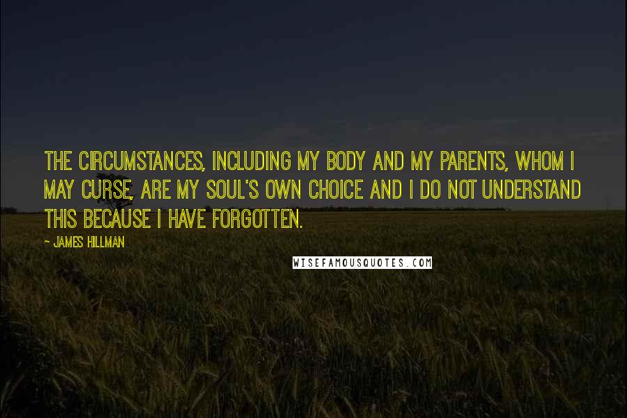 James Hillman Quotes: The circumstances, including my body and my parents, whom I may curse, are my soul's own choice and I do not understand this because I have forgotten.