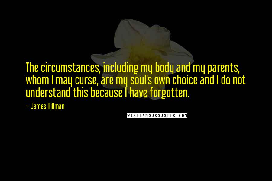 James Hillman Quotes: The circumstances, including my body and my parents, whom I may curse, are my soul's own choice and I do not understand this because I have forgotten.