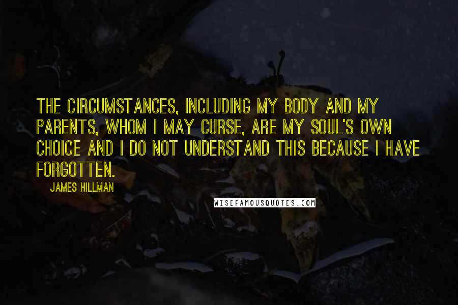 James Hillman Quotes: The circumstances, including my body and my parents, whom I may curse, are my soul's own choice and I do not understand this because I have forgotten.